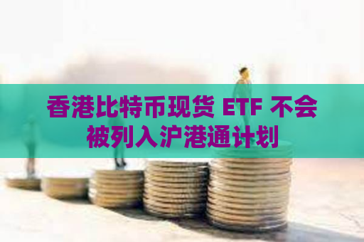 香港比特币现货 ETF 不会被列入沪港通计划