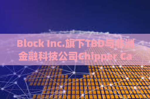 Block Inc.旗下TBD与非洲金融科技公司Chipper Cash合作加速全球跨境支付